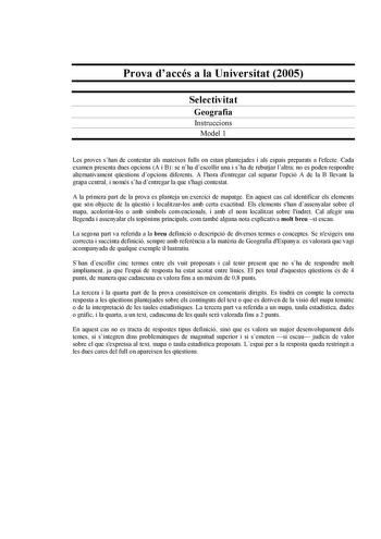 Prova daccés a la Universitat 2005 Selectivitat Geografia Instruccions Model 1 Les proves shan de contestar als mateixos fulls on estan plantejades i als espais preparats a lefecte Cada examen presenta dues opcions A i B se nha descollir una i sha de rebutjar laltra no es poden respondre alternativament qestions dopcions diferents A lhora dentregar cal separar lopció A de la B llevant la grapa central i només sha dentregar la que shagi contestat A la primera part de la prova es planteja un exer…