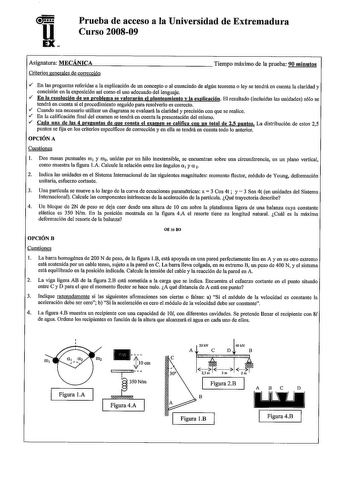 u EX Prueba de acceso a la Universidad de Extremadura Curso 200809 Asignatura MECÁNICA Criterios generales de corrección Tiempo máximo de la prueba 90 minntos v En las preguntas referidas a la explicación de un concepto o al enunciado de algún teorema o ley se tendrá en cuenta la claridad y concisión en la exposición asf como el uso adecuado del lenguaje  En la resolución de un problema se valorarán el planteamiento y la explicación El resultado incluidas las unidades sólo se tendrá en cuenta s…