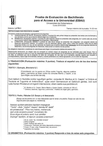 Prueba de Evaluación de Bachillerato para el Acceso a la Universidad EBAU Universidad de Extremadura Curso 20192020 Materia LATÍN 11 Tiempo máximo de la prueba 1h 30 min INSTRUCCIONES PARA REALIZAR EL EXAMEN El examen consta de tres bloques o agrupaclolies de preguntas 1 TRADUCCIÓN DE UN TEXTO Puntuación máxima 5 puntos Eh este primer bloque se presentan dos textos uno de Eutroplo y otro de Fedroi de los que el alumno deberá elegir uno y traducirlo 11 GRAMÁTICA Puntuación máxima 3 puntos Eneste…