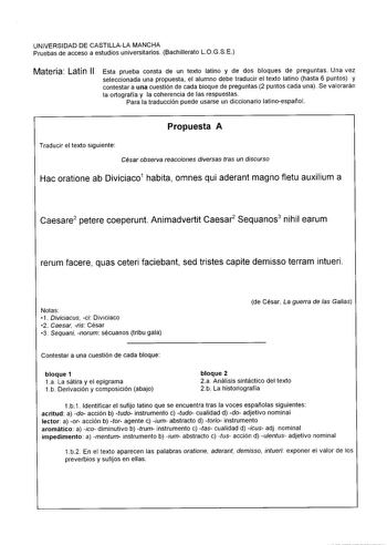 UNIVERSIDAD DE CASTILLALA MANCHA Pruebas de acceso a estudios universitarios Bachillerato LOGSE Materia Latín II Esta prueba consta de un texto latino y de dos bloques de preguntas Una vez seleccionada una propuesta el alumno debe traducir el texto latino hasta 6 puntos y contestar a una cuestión de cada bloque de preguntas 2 puntos cada una Se valorarán la ortografía y la coherencia de las respuestas Para la traducción puede usarse un diccionario atinoespañol Propuesta A Traducir el texto sigu…