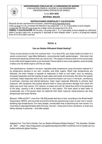 UNIVERSIDADES PÚBLICAS DE LA COMUNIDAD DE MADRID EVALUACIÓN PARA EL ACCESO A LAS ENSEÑANZAS UNIVERSITARIAS OFICIALES DE GRADO Curso 20212022 MATERIA INGLÉS INSTRUCCIONES GENERALES Y CALIFICACIÓN Después de leer atentamente el examen responda de la siguiente forma  elija un texto A o B y conteste EN INGLÉS a las preguntas 1 2 3 y 4 asociadas al texto elegido  responda EN INGLÉS una pregunta a elegir entre las preguntas A5 o B5 TIEMPO Y CALIFICACIÓN 90 minutos Las preguntas 1 2 y 4 asociadas al t…