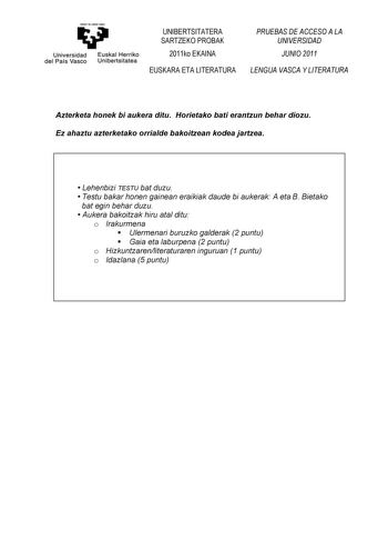 eman ta ubat zezu Universidad Euskal Herriko del País Vasco Unibertsitatea UNIBERTSITATERA SARTZEKO PROBAK 2011ko EKAINA EUSKARA ETA LITERATURA PRUEBAS DE ACCESO A LA UNIVERSIDAD JUNIO 2011 LENGUA VASCA Y LITERATURA Azterketa honek bi aukera ditu Horietako bati erantzun behar diozu Ez ahaztu azterketako orrialde bakoitzean kodea jartzea  Lehenbizi TESTU bat duzu  Testu bakar honen gainean eraikiak daude bi aukerak A eta B Bietako bat egin behar duzu  Aukera bakoitzak hiru atal ditu o Irakurmena…