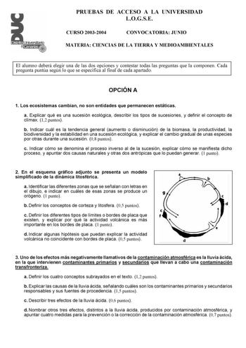 PRUEBAS DE ACCESO A LA UNIVERSIDAD LOGSE CURSO 20032004 CONVOCATORIA JUNIO MATERIA CIENCIAS DE LA TIERRA Y MEDIOAMBIENTALES El alumno deberá elegir una de las dos opciones y contestar todas las preguntas que la componen Cada pregunta puntúa según lo que se especifica al final de cada apartado OPCIÓN A 1 Los ecosistemas cambian no son entidades que permanecen estáticas a Explicar qué es una sucesión ecológica describir los tipos de sucesiones y definir el concepto de clímax 12 puntos b Indicar c…