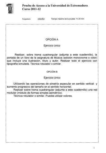 U EX Prueba de Acceso a la Universidad de Extremadora Curso 201112 Asignatura DISEÑO Tiempo máximo de la prueba 1h30 min OPCIÓN A Ejercicio único Realizar sobre trama cuadrangular adjunta a este cuadernillo la portada de un libro de la asignatura de Música edición monocroma o color que incluya una ilustración título y autor Realizar todo el ejercicio con tipografía simulada Técnica rotulador o similar OPCIÓN B Ejercicio único Utilizando las operaciones de simetría especular en sentido vertical …