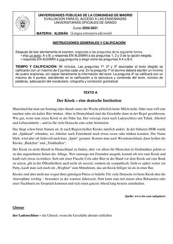 UNIVERSIDADES PÚBLICAS DE LA COMUNIDAD DE MADRID EVALUACIÓN PARA EL ACCESO A LAS ENSEÑANZAS UNIVERSITARIAS OFICIALES DE GRADO Curso 20202021 MATERIA ALEMÁN Lengua extranjera adicional INSTRUCCIONES GENERALES Y CALIFICACIÓN Después de leer atentamente el examen responda a las preguntas de la siguiente forma  elija un texto A o B y responda EN ALEMÁN a las preguntas 1 2 y 3 de la opción elegida  responda EN ALEMÁN a una pregunta a elegir entre las preguntas A4 o B4 TIEMPO Y CALIFICACIÓN 90 minuto…