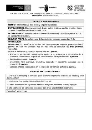 UNIVERSIDAD DE 1  MURCIA  Ih Región de Murcia Universidad Politécnica de Cartagena PRUEBAS DE ACCESO A LA UNIVERSIDAD PARA EL ALUMNADO DE BACHILLERATO 145 DISEÑO SEPTIEMBRE 2015 INDICACIONES GENERALES TIEMPO 90 minutos 20 para teoría y 60 para la práctica INSTRUCCIONES El examen constará de dos partes teórica y analíticacreativa Habrá un grado de opción especificado en cada parte PRIMERA PARTE Se contestará de la forma más completa y sistemática posible a 3 de las 6 preguntas expuestas SEGUNDA …