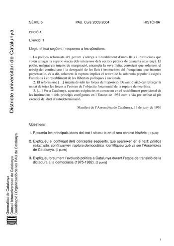 Districte universitari de Catalunya SRIE 5 PAU Curs 20032004 HISTRIA OPCIÓ A Exercici 1 Llegiu el text segent i responeu a les qestions 1 La política reformista del govern sadrea a lestabliment dunes lleis i institucions que volen amagar la supervivncia dels interessos dels sectors públics de quaranta anys en El poble malgrat els intents de marginació eixampla la seva lluita conscient que solament el rebuig del continuisme i la derogació de les lleis i institucions del franquisme que intenten p…