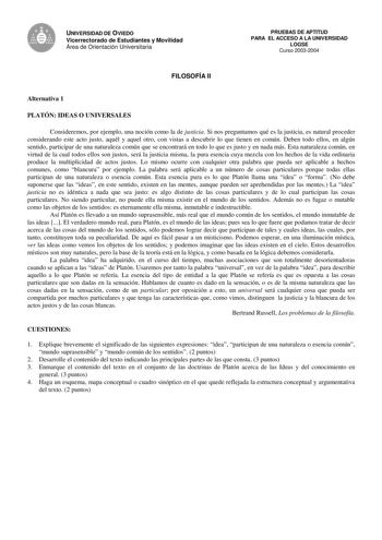 UNIVERSIDAD DE OVIEDO Vicerrectorado de Estudiantes y Movilidad Área de Orientación Universitaria FILOSOFÍA II PRUEBAS DE APTITUD PARA EL ACCESO A LA UNIVERSIDAD LOGSE Curso 20032004 Alternativa 1 PLATÓN IDEAS O UNIVERSALES Consideremos por ejemplo una noción como la de justicia Si nos preguntamos qué es la justicia es natural proceder considerando este acto justo aquél y aquel otro con vistas a descubrir lo que tienen en común Deben todo ellos en algún sentido participar de una naturaleza comú…