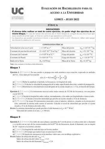 EVALUACIÓN DE BACHILLERATO PARA EL ACCESO A LA UNIVERSIDAD LOMCE  JULIO 2022 FÍSICA INDICACIONES  El alumno debe realizar un total de cuatro ejercicios sin poder elegir dos ejercicios de un mismo bloque En caso de realizar dos ejercicios de un mismo bloque se corregirá de esos dos el que aparezca resuelto en primer lugar sin tener en cuenta el que aparezca a continuación  Los dispositivos que puedan conectarse a internet o que puedan recibir o emitir información deben estar apagados durante la …