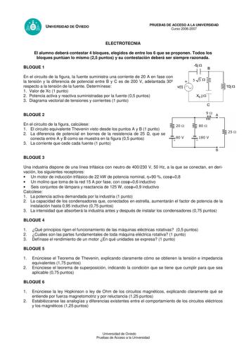 UNIVERSIDAD DE OVIEDO PRUEBAS DE ACCESO A LA UNIVERSIDAD Curso 20062007 ELECTROTECNIA El alumno deberá contestar 4 bloques elegidos de entre los 6 que se proponen Todos los bloques puntúan lo mismo 25 puntos y su contestación deberá ser siempre razonada BLOQUE 1 5j Q En el circuito de la figura la fuente suministra una corriente de 20 A en fase con la tensión y la diferencia de potencial entre B y C es de 200 V adelantada 30 respecto a la tensión de la fuente Determínese 1 Valor de Xc 1 punto 2…