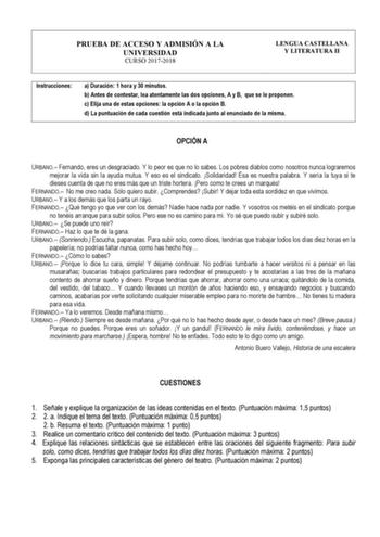 PRUEBA DE ACCESO Y ADMISIÓN A LA UNIVERSIDAD CURSO 20172018 LENGUA CASTELLANA Y LITERATURA II Instrucciones a Duración 1 hora y 30 minutos b Antes de contestar lea atentamente las dos opciones A y B que se le proponen c Elija una de estas opciones la opción A o la opción B d La puntuación de cada cuestión está indicada junto al enunciado de la misma OPCIÓN A URBANO Fernando eres un desgraciado Y lo peor es que no lo sabes Los pobres diablos como nosotros nunca lograremos mejorar la vida sin la …