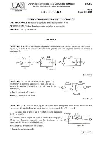 Universidades Públicas de la Comunidad de Madrid Prueba de Acceso a Estudios Universitarios ELECTROTECNIA LOGSE JUNIO Curso 20032004 INSTRUCCIONES GENERALES Y VALORACIÓN INSTRUCCIONES El alumno elegirá una de las dos opciones A o B PUNTUACIÓN Al final de cada cuestión se indica su puntuación TIEMPO 1 hora y 30 minutos OPCIÓN A CUESTIÓN 1 Hallar la tensión que adquieren los condensadores de cada uno de los circuitos de la figura Al al cabo de un tiempo suficientemente grande una vez cargados des…