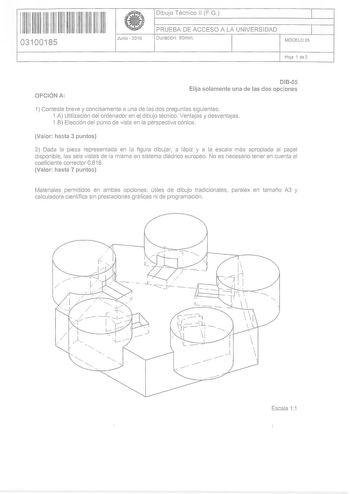 111111111111111 III II 03100185 Junio  2016 Dibujo Técnico 11 FG 1 PRUEBA DE ACCESO A LA UNIVERSIDAD Duración 90min 1 MODELO 05 Hoa 1 de 2 OPCIÓN A DIB05 Elija solamente una de las dos opciones 1 Conteste breve y concisamente a una de las dos preguntas siguientes 1A Utilización del ordenador en el dibujo técnico  Ventajas y desventajas 1B Elección del punto de vista en la perspectiva cónica Valor hasta 3 puntos 2 Dada la pieza representada en la figura dibujar a lápiz y a la escala más apropiad…