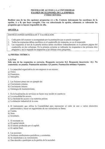 PRUEBAS DE ACCESO A LA UNIVERSIDAD EXAMEN DE ECONOMÍA DE LA EMPRESA CURSO 20152016 Realizar una de las dos opciones propuestas A o B Conteste únicamente las cuestiones de la opción A o B que haya escogido Una vez seleccionada la opción solamente se valorarán las preguntas que se hayan respondido de ella OPCIÓN A INSTRUCCIONES GENERALES Y VALORACIÓN l Cada parte del examen va acompañada por la puntuación que se puede conseguir 2 Todas las respuestas deben escribirse en el cuadernillo de respuest…