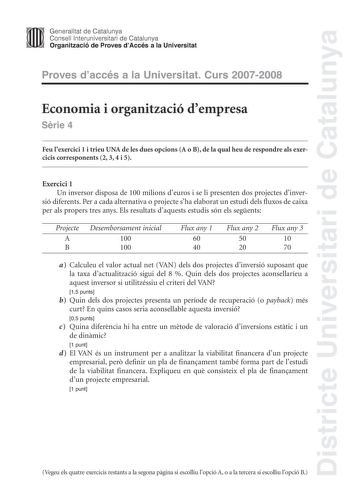 Districte Universitari de Catalunya Generalitat de Catalunya Consell lnteruniversitari de Catalunya Organització de Proves dAccés a la Universitat Proves daccés a la Universitat Curs 20072008 Economia i organització dempresa Srie 4 Feu lexercici 1 i trieu UNA de les dues opcions A o B de la qual heu de respondre als exercicis corresponents 2 3 4 i 5 Exercici 1 Un inversor disposa de 100 milions deuros i se li presenten dos projectes dinver sió diferents Per a cada alternativa o projecte sha ela…