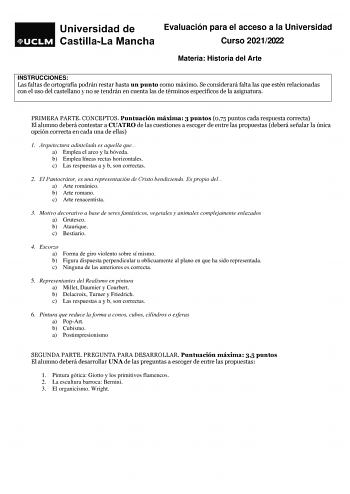 Evaluación para el acceso a la Universidad Curso 20212022 Materia Historia del Arte INSTRUCCIONES Las faltas de ortografía podrán restar hasta un punto como máximo Se considerará falta las que estén relacionadas con el uso del castellano y no se tendrán en cuenta las de términos específicos de la asignatura PRIMERA PARTE CONCEPTOS Puntuación máxima 3 puntos 075 puntos cada respuesta correcta El alumno deberá contestar a CUATRO de las cuestiones a escoger de entre las propuestas deberá señalar l…