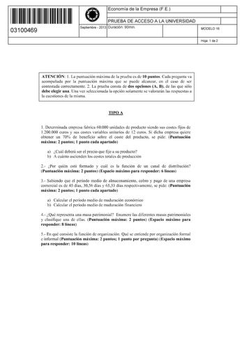 11 1111 1 111 11 11 11 11 11 03100469  Economía de la Empresa FE PRUEBA DE ACCESO A LA UNIVERSIDAD Septiembre  2013 Duración 90min 1 1 MODELO 16 Hoja 1 de 2 ATENCIÓN 1 La puntuación máxima de la prueba es de 10 puntos Cada pregunta va acompañada por la puntuación máxima que se puede alcanzar en el caso de ser contestada correctamente 2 La prueba consta de dos opciones A B de las que sólo debe elegir una Una vez seleccionada la opción solamente se valorarán las respuestas a la cuestiones de la m…