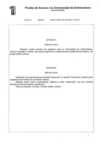 Prueba de Acceso a la Universidad de Extremadura Curso 20152016 Asignatura DISEÑO Tiempo máximo de la prueba 1h30 min OPCIÓN A Ejercicio único Realizar cuatro bocetos de logotipos para la Universidad de Extremadura Técnica rotulador o similar Usa para el ejercicio la cuadrícula del cuadernillo de examen Se puede utilizar colores OPCIÓN B Ejercicio único Utilizando las operaciones de simetría especular en sentido horizontal y disminución progresiva del tamaño en el sentido vertical Realizar sobr…