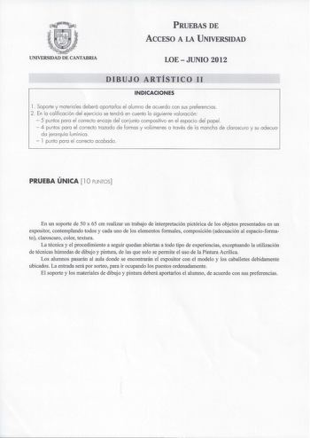 PRUEBAS DE ACCESO A LA UNIVERSIDAD UNIVERSIDAD DE CANTABRIA LOEJUNIO 2012 DIBUJO ARTÍSTICO 11 INDICACIONES l  Soporte y materia les deberá aportarlos el a lumno de acuerdo con sus preferencias 2 En la calificación del ejercicio se tendrá en cuenta la siguiente valoración  5 puntos para el correcto encaje del conjunto compositivo en el espacio del papel  4 puntos para el correcto trazado de formas y volúmenes a través de la mancha de claroscuro y su adecua da jerarquía lumínica  l punto para el …