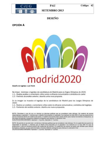 CiUG COMIS IÓN INTERUNIVERSITAR IA DE GALICIA PAU SETEMBRO 2013 OPCIÓN A DESEÑO Código 42 madríd2020 Deseño do logotipo Luis Peiret Na imaxe móstrase o logotipo da candidatura de Madrid para os Xogos Olímpicos do 2020 11 Realiza análise e comentario crítico sobre a eficacia comunicativa e simbólica do cartel 12 Partindo da análise anterior deseña unha nova proposta En la imagen se muestra el logotipo de la candidatura de Madrid para los Juegos Olímpicos de 2020 11 Realiza un análisis y comentar…