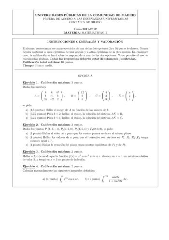 UNIVERSIDADES PU BLICAS DE LA COMUNIDAD DE MADRID PRUEBA DE ACCESO A LAS ENSEN ANZAS UNIVERSITARIAS OFICIALES DE GRADO Curso 20112012 MATERIA MATEMA TICAS II INSTRUCCIONES GENERALES Y VALORACIO N El alumno contestara a los cuatro ejercicios de una de las dos opciones A o B que se le ofrecen Nunca debera contestar a unos ejercicios de una opcion y a otros ejercicios de la otra opcion En cualquier caso la calicacion se hara sobre lo respondido a una de las dos opciones No se permite el uso de cal…