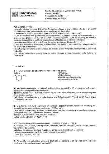 UNIVERSIDAD  DE LA RIOJA Prueba de Acceso a la Universidad LOE Curso 20142015 Convocatoria Junio   ASIGNATURA QUÍMICA Aclaraciones previas La prueba consiste en elegir UNA de las dos opciones la A o la B y contestar a las cinco preguntas que la componen en un tiempo máximo de una hora y treinta minutos Cada cuestión aunque se divida en varios apartados tendrá el valor de dos puntos Si en una cuestión o un problema se hace referencia a un proceso químico el alumno tendrá que expresar este proces…