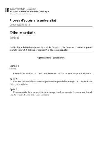 Generalitat de Catalunya Consell lnteruniversitari de Catalunya Oficina dAccés a la Universitat Proves daccés a la universitat Convocatria 2015 Dibuix artístic Srie 5 Escolliu UNA de les dues opcions A o B de lexercici 1 En lexercici 2 resoleu el primer apartat i trieu UNA de les dues opcions A o B del segon apartat Figura humana i espai natural Exercici 1 2 punts Observeu les imatges 1 i 2 i responeu breument a UNA de les dues opcions segents Opció A Feu una anlisi de les característiques crom…