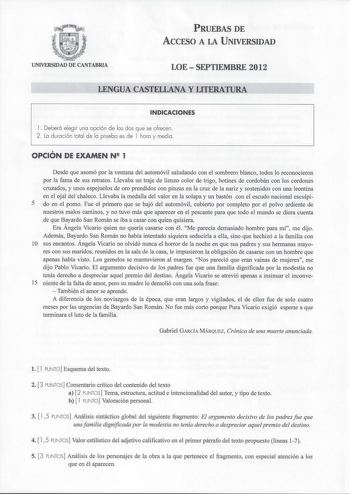 PRUEBAS DE ACCESO A LA UNIVERSIDAD UNIVERSIDAD DE CANTABRIA LOESEPTIEMBRE 2012 LENGUA CASTELLANA Y LITERATURA INDICACIONES l Deberá elegir una opción de las dos que se ofrecen 2 La duración total de la prueba es de l hora y media OPCIÓN DE EXAMEN N 1 Desde que asomó por la ventana del automóvil saludando con el sombrero blanco todos lo reconocieron por la fama de sus retratos Llevaba un traje de lienzo color de trigo botines de cordobán con los cordones cruzados y unos espejuelos de oro prendid…