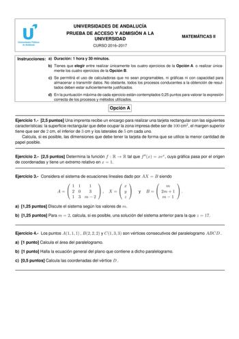 UNIVERSIDADES DE ANDALUCÍA PRUEBA DE ACCESO Y ADMISIÓN A LA UNIVERSIDAD CURSO 20162017 MATEMÁTICAS II Instrucciones a Duración 1 hora y 30 minutos b Tienes que elegir entre realizar únicamente los cuatro ejercicios de la Opción A o realizar únicamente los cuatro ejercicios de la Opción B c Se permitirá el uso de calculadoras que no sean programables ni grácas ni con capacidad para almacenar o transmitir datos No obstante todos los procesos conducentes a la obtención de resultados deben estar su…