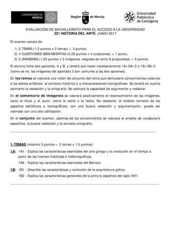 EVALUACIÓN DE BACHILLERATO PARA EL ACCESO A LA UNIVERSIDAD 221 HISTORIA DEL ARTE JUNIO 2017 El examen consta de 1 2 TEMAS 15 puntos x 2 temas  3 puntos 2 4 CUESTI ONES SEMI ABI ERTAS 025 puntos x 4 cuestiones  1 punto 3 5 I MÁGENES 120 puntos x 5 imágenes elegidas de entre 8 propuestas  6 puntos El alumno tiene dos opciones A y B y tendrá que hacer necesariamente 1A 2A 3 o 1B 2B 3 como se ve las imágenes del apartado 3 son comunes a las dos opciones En los temas se valorará una visión de conjun…