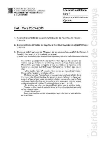 Districte universitari de Catalunya Generalitat de Catalunya Consell Interuniversitari de Catalunya Organització de Proves dAccés a la Universitat PAU Curs 20052006 Literatura castellana srie 1 Escoja una de las dos opciones A o B Opció A 1 Analice brevemente los rasgos naturalistas de La Regenta de Clarín 25 puntos 2 Explique el tema central de las Coplas a la muerte de su padre de Jorge Manrique 25 puntos 3 Comente este fragmento de Réquiem por un campesino español de Ramón J Sender subrayand…