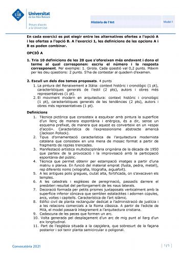 Histria de lArt Model 1 En cada exercici es pot elegir entre les alternatives ofertes a lopció A i les ofertes a lopció B A lexercici 1 les definicions de les opcions A i B es poden combinar OPCIÓ A 1 Tria 10 definicions de les 20 que sofereixen més endavant i dona el terme al qual corresponen escriu el número i la resposta corresponent Per exemple 1 Girola Cada qestió val 02 punts Mxim per les deu qestions 2 punts Sha de contestar al quadern dexamen 2 Escull un dels dos temes proposats 4 punts…