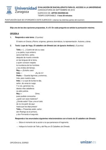 EVALUACIÓN DE BACHILLERATO PARA EL ACCESO A LA UNIVERSIDAD CONVOCATORIA DE SEPTIEMBRE DE 2018 EJERCICIO DE ARTES ESCÉNICAS TIEMPO DISPONIBLE 1 hora 30 minutos PUNTUACIÓN QUE SE OTORGARÁ A ESTE EJERCICIO véanse las distintas partes del examen Elija una de las dos opciones propuestas A o B En cada pregunta se señala la puntuación máxima OPCIÓN A 1 Responda a este tema 5 puntos El teatro en Grecia y Roma orígenes géneros dramáticos la representación Autores y obras 2 Texto Lope de Vega El caballer…