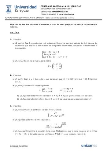  Universidad fil Zaragoza 1S42 PRUEBA DE ACCESO A LA UNIVERSIDAD CONVOCATORIA DE SEPTIEMBRE DE 2015 EJERCICIO DE MATEMÁTICAS II TIEMPO DISPONIBLE 1 hora 30 minutos PUNTUACIÓN QUE SE OTORGARÁ A ESTE EJERCICIO véanse las distintas partes del examen Elija una de las dos opciones propuestas A o B En cada pregunta se señala la puntuación máxima OPCIÓN A 1 3 puntos a 2 puntos Sea  un parámetro real cualquiera Determine para qué valores de  el sistema de ecuaciones que aparece a continuación es compat…