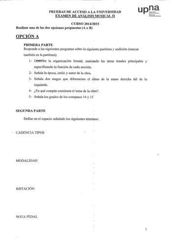 PRUEBAS DE ACCESO A LA UNIVERSIDAD EXAMEN DE ANÁLISIS MUSICAL II upJJ Noforroko Unibsiuue Publiko CURSO 20142015 Realizar una de las dos opciones propuestas A o B OPCIÓN A PRIMERA PARTE Responde a las siguientes preguntas sobre la siguiente partitura y audición marcar también en la partitura 1 Deseribe la organización formal marcando las áreas tunales piincipales y especificando la función de cada sección 2 Señala la época estilo y autor de la obra 3 Señala dos rasgos que diferencien el ritmo d…