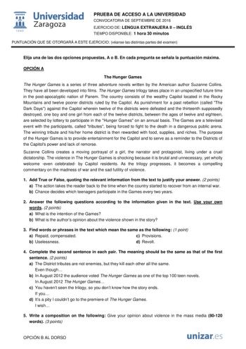  Universidad fil Zaragoza 1S42 PRUEBA DE ACCESO A LA UNIVERSIDAD CONVOCATORIA DE SEPTIEMBRE DE 2016 EJERCICIO DE LENGUA EXTRANJERA II  INGLÉS TIEMPO DISPONIBLE 1 hora 30 minutos PUNTUACIÓN QUE SE OTORGARÁ A ESTE EJERCICIO véanse las distintas partes del examen Elija una de las dos opciones propuestas A o B En cada pregunta se señala la puntuación máxima OPCIÓN A The Hunger Games The Hunger Games is a series of three adventure novels written by the American author Suzanne Collins They have all b…