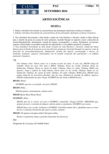 CiUG C ll KJ lTlltL lERIf RI lll l lCIA PAU SETEMBRO 2016 Código 52 ARTES ESCÉNICAS OPCIÓN A 1 Sinala e introduce brevemente as características das principales tipoloxías escénicas 4 puntos 1 Señala e introduce brevemente las características de las principales tipologías escénicas 4 puntos 2 Tras introducir brevemente a obra desde o punto de vista histórico e literario sinala as liñas básicas para o deseño da posta en escena do texto proposto facendo fincapé en aspectos como a dirección de acto…