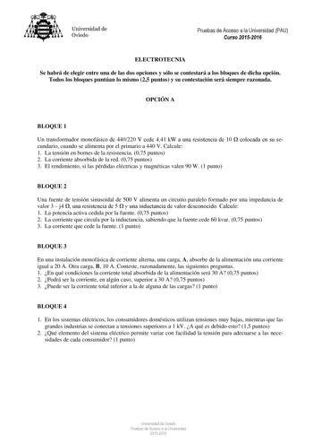 Universidad de Oviedo Pruebas de Acceso a la Universidad PAU Curso 20152016 ELECTROTECNIA Se habrá de elegir entre una de las dos opciones y sólo se contestará a los bloques de dicha opción Todos los bloques puntúan lo mismo 25 puntos y su contestación será siempre razonada OPCIÓN A BLOQUE 1 Un transformador monofásico de 440220 V cede 441 kW a una resistencia de 10  colocada en su secundario cuando se alimenta por el primario a 440 V Calcule 1 La tensión en bornes de la resistencia 075 puntos …