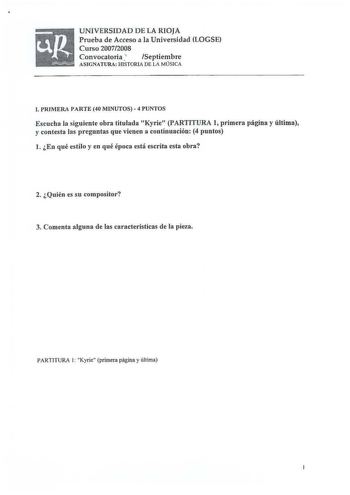 UNIVERSIDAD DE LA RIOJA Prueba de Acceso a la Universidad LOGSE Curso 20072008 Convocatoria r Septiembre ASIGNATURA HISTORIA DE LA MÚSICA l PRIMERA PARTE 40 MINUTOS  4 PUNTOS Escucha la siguiente obra titulada Kyrie PARTITURA 1 primera página y última y contesta las preguntas que vienen a continuación 4 puntos l En qué estilo y en qué época está escrita esta obra 2 Quién es su compositor 3 Comenta alguna de las características de la pieza PARTITURA 1 Kyrie primera página y última s II KYRIE I A…