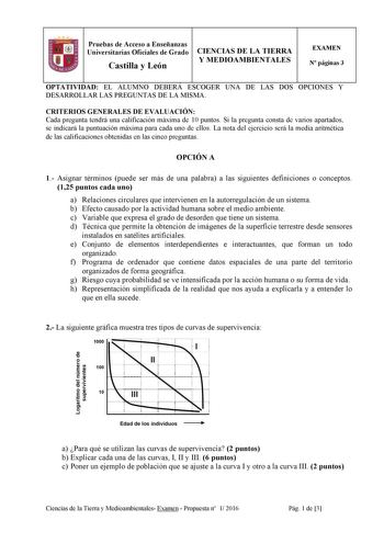 Pruebas de Acceso a Enseñanzas Universitarias Oficiales de Grado Castilla y León CIENCIAS DE LA TIERRA Y MEDIOAMBIENTALES EXAMEN N páginas 3 OPTATIVIDAD EL ALUMNO DEBERÁ ESCOGER UNA DE LAS DOS OPCIONES Y DESARROLLAR LAS PREGUNTAS DE LA MISMA CRITERIOS GENERALES DE EVALUACIÓN Cada pregunta tendrá una calificación máxima de 10 puntos Si la pregunta consta de varios apartados se indicará la puntuación máxima para cada uno de ellos La nota del ejercicio será la media aritmética de las calificacione…