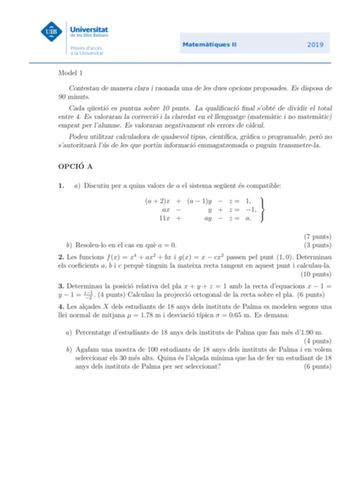 Model 1 Contestau de manera clara i raonada una de les dues opcions proposades Es disposa de 90 minuts Cada questio es puntua sobre 10 punts La qualicacio nal sobte de dividir el total entre 4 Es valoraran la correccio i la claredat en el llenguatge matematic i no matematic emprat per lalumne Es valoraran negativament els errors de calcul Podeu utilitzar calculadora de qualsevol tipus cientca graca o programable pero no sautoritzara lus de les que portin informacio emmagatzemada o puguin transm…