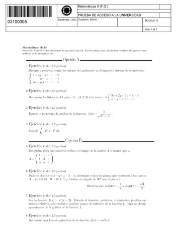 11 1111 1 111 1111 111 1 11 03100305  Matemáticas 11 FG PRUEBA DE ACCESO A LA UNIVERSIDAD Septiembre  2012 Duración 90min 1 1 MODELO 13 Hoja 1 de 1 Matemáticas 11 13 Atención Conteste a los problemas de una única opción Puede utilizar una calculadora científica sin prestaciones gráficas ni de programación Opción A 1 Ejercicio valor 25 puntos Discuta y resuelva según los valores del parámetro a el siguiente sistema de ecuaciones x ay 2z  O y z  l  ax y z  l 2 Ejercicio valor 25 puntos Determine …