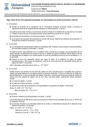 EVALUACIÓN DE BACHILLERATO PARA EL ACCESO A LA UNIVERSIDAD CONVOCATORIA ORDINARIA DE 2022 EJERCICIO DE FÍSICA TIEMPO DISPONIBLE 1 hora 30 minutos PUNTUACIÓN QUE SE OTORGARÁ A ESTE EJERCICIO véanse las distintas partes del examen Elige cuatro de las ocho preguntas propuestas En cada pregunta se señala la puntuación máxima 1 25 puntos a Escribe la ecuación de la elongación de un movimiento vibratorio armónico simple y comenta el significado físico de las magnitudes que aparecen en dicha ecuación …