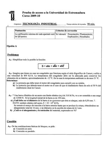 uH EX Prueba de acceso a la Universidad de Extremadura Curso 20091O Asignatura TECNOLOGÍA INDUSTRIAL 2 Tiempo máximo de la prueba 90 min Puntuación Criterios de corrección La calificación máxima de cada apartado será Se valorará Presentación Planteamiento de 25 puntos Explicación y Resultados Opción A Problemas A1 Simplificar todo lo posible la función S abe aoc ab A2 Imagina que tienes en casa un congelador que funciona según el ciclo frigorífico de Carnot y enfría a una velocidad de 850 KJh L…