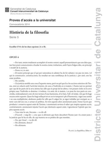 Districte Universitari de Catalunya M Generalitat de Catalunya W Consell lnteruniversitari de Catalunya Oficina dAccés a la Universitat Proves daccés a la universitat Convocatria 2014 Histria de la filosofia Srie 5 Escolliu UNA de les dues opcions A o B OPCIÓ A Per tant tenim totalment acomplert el nostre somni aquell pressentiment que ens deia que tan bon punt comencéssim a fundar la nostra ciutat trobaríem amb lajut dalgun déu un principi i model de la justícia Doncs sí és així El nostre prin…