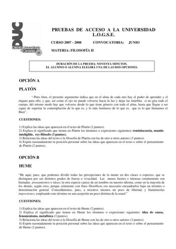 PRUEBAS DE ACCESO A LA UNIVERSIDAD LOGSE CURSO 2007  2008 CONVOCATORIA JUNIO MATERIA FILOSOFÍA II DURACIÓN DE LA PRUEBA NOVENTA MINUTOS EL ALUMNO O ALUMNA ELEGIRÁ UNA DE LAS DOS OPCIONES OPCIÓN A PLATÓN Pues bien el presente argumento indica que en el alma de cada uno hay el poder de aprender y el órgano para ello y que así como el ojo no puede volverse hacia la luz y dejar las tinieblas si no gira todo el cuerpo del mismo modo hay que volverse desde lo que tiene génesis con toda el alma hasta …