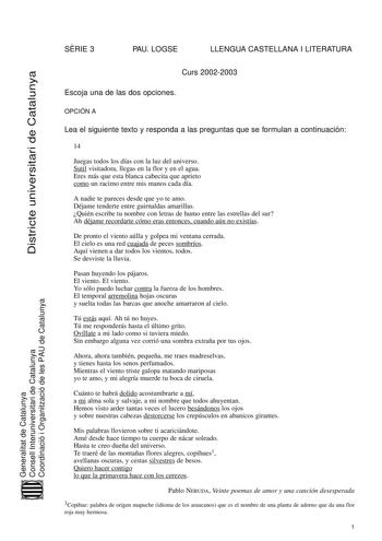 SRIE 3 PAU LOGSE LLENGUA CASTELLANA I LITERATURA Districte universitari de Catalunya Generalitat de Catalunya Consell Interuniversitari de Catalunya Coordinació i Organització de les PAU de Catalunya Curs 20022003 Escoja una de las dos opciones OPCIÓN A Lea el siguiente texto y responda a las preguntas que se formulan a continuación 14 Juegas todos los días con la luz del universo Sutil visitadora llegas en la flor y en el agua Eres más que esta blanca cabecita que aprieto como un racimo entre …