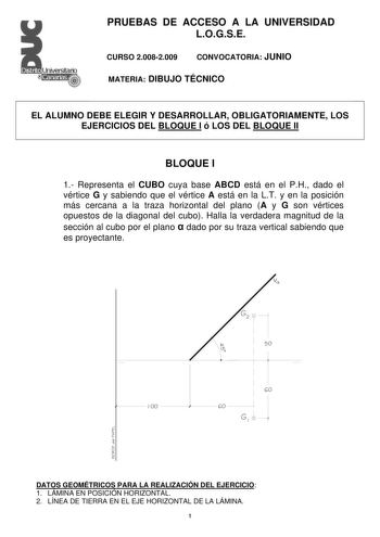 PRUEBAS DE ACCESO A LA UNIVERSIDAD LOGSE CURSO 20082009 CONVOCATORIA JUNIO MATERIA DIBUJO TÉCNICO EL ALUMNO DEBE ELEGIR Y DESARROLLAR OBLIGATORIAMENTE LOS EJERCICIOS DEL BLOQUE I ó LOS DEL BLOQUE II BLOQUE I 1 Representa el CUBO cuya base ABCD está en el PH dado el vértice G y sabiendo que el vértice A está en la LT y en la posición más cercana a la traza horizontal del plano A y G son vértices opuestos de la diagonal del cubo Halla la verdadera magnitud de la sección al cubo por el plano  dado…