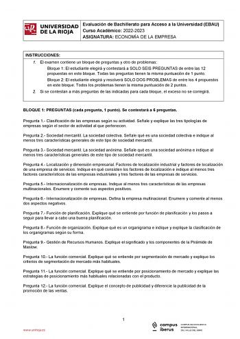 iñil UNIVERSIDAD Evaluación de Bachillerato para Acceso a la Universidad EBAU 1 Curso Académico 20222023  DE LA RIOJA  ASIGNATURA ECONOMÍA DE LA EMPRESA l INSTRUCCIONES 1 El examen contiene un bloque de preguntas y otro de problemas Bloque 1 El estudiante elegirá y contestará a SOLO SEIS PREGUNTAS de entre las 12 propuestas en este bloque Todas las preguntas tienen la misma puntuación de 1 punto Bloque 2 El estudiante elegirá y resolverá SOLO DOS PROBLEMAS de entre los 4 propuestos en este bloq…