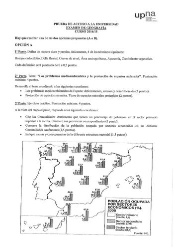 PRUEBA DE ACCESO A LA UNIVERSIDAD EXAMEN DE GEOGRAFÍA CURSO 201415 up Sfmco tohrurL Hay que realizar una de las dos opciones propuestas A o B OPCIÓN A 1 Parte Defina de manera clara y precisa únicamente 4 de los términos siguientes Bosque caducifolio Delta fluvial Curvas de nivel Área metropolitana Aparcería Crecimiento vegetativo Cada definición será puntuada de Oa 05 puntos 2 Parte Tema Los problemas medioambientales y la protección de espacios naturales Puntuación máxima 4 puntos Desa1rnlle …